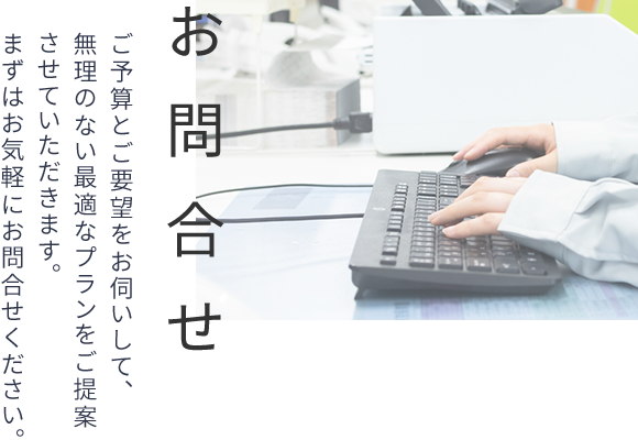 お問合せ　ご予算とご要望をお伺いして、無理のない最適なプランをご提案させていただきます。まずはお気軽にお問合せください。
